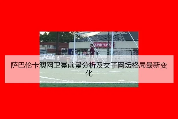萨巴伦卡澳网卫冕前景分析及女子网坛格局最新变化